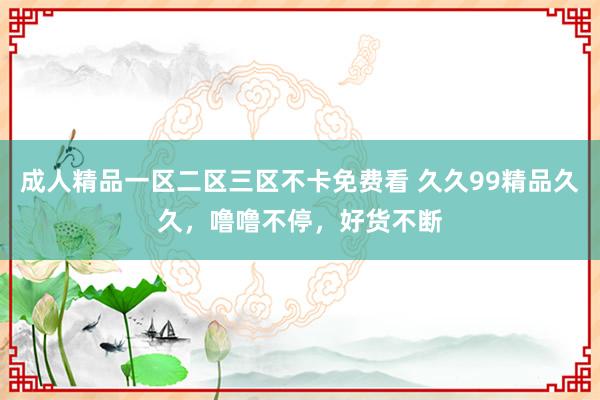 成人精品一区二区三区不卡免费看 久久99精品久久，噜噜不停，好货不断