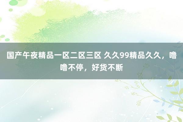国产午夜精品一区二区三区 久久99精品久久，噜噜不停，好货不断