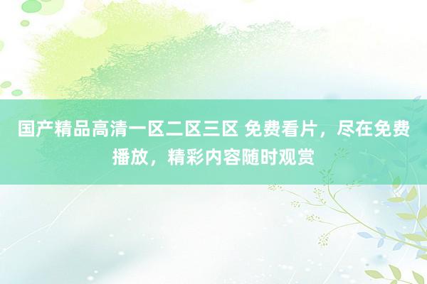 国产精品高清一区二区三区 免费看片，尽在免费播放，精彩内容随时观赏