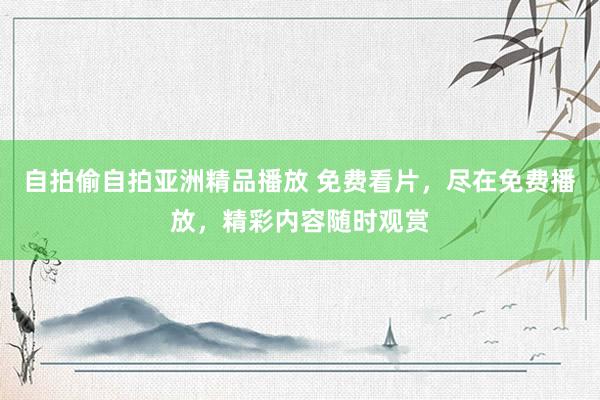 自拍偷自拍亚洲精品播放 免费看片，尽在免费播放，精彩内容随时观赏