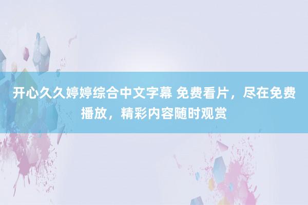开心久久婷婷综合中文字幕 免费看片，尽在免费播放，精彩内容随时观赏