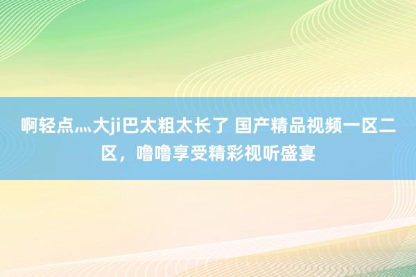 啊轻点灬大ji巴太粗太长了 国产精品视频一区二区，噜噜享受精彩视听盛宴