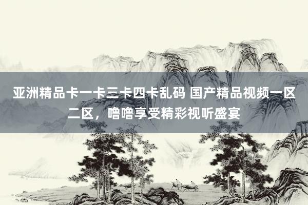 亚洲精品卡一卡三卡四卡乱码 国产精品视频一区二区，噜噜享受精彩视听盛宴