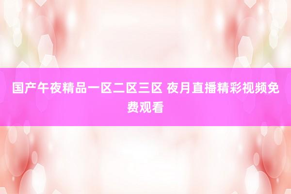 国产午夜精品一区二区三区 夜月直播精彩视频免费观看