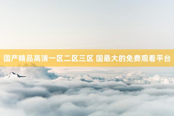 国产精品高清一区二区三区 国最大的免费观看平台