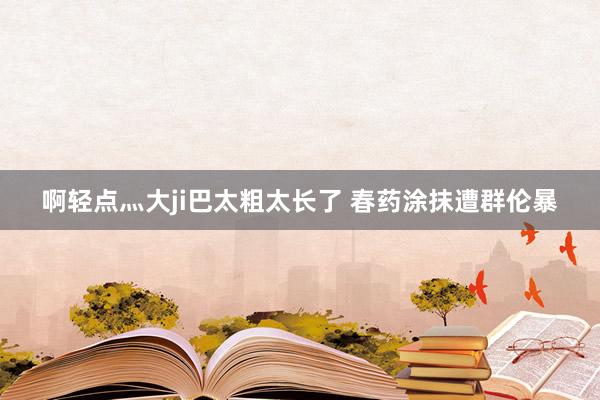 啊轻点灬大ji巴太粗太长了 春药涂抹遭群伦暴