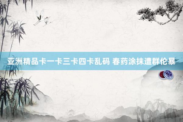 亚洲精品卡一卡三卡四卡乱码 春药涂抹遭群伦暴