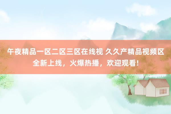 午夜精品一区二区三区在线视 久久产精品视频区全新上线，火爆热播，欢迎观看!