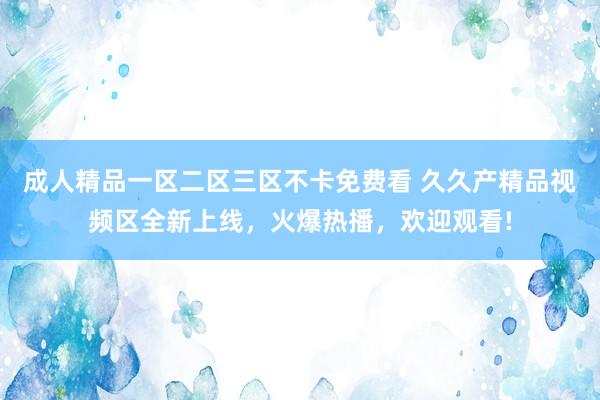 成人精品一区二区三区不卡免费看 久久产精品视频区全新上线，火爆热播，欢迎观看!
