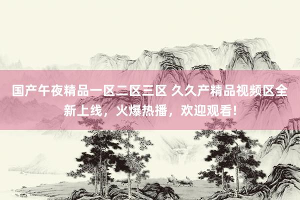 国产午夜精品一区二区三区 久久产精品视频区全新上线，火爆热播，欢迎观看!