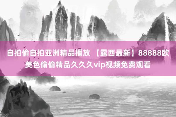 自拍偷自拍亚洲精品播放 【露西最新】88888欧美色偷偷精品久久久vip视频免费观看