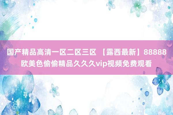 国产精品高清一区二区三区 【露西最新】88888欧美色偷偷精品久久久vip视频免费观看