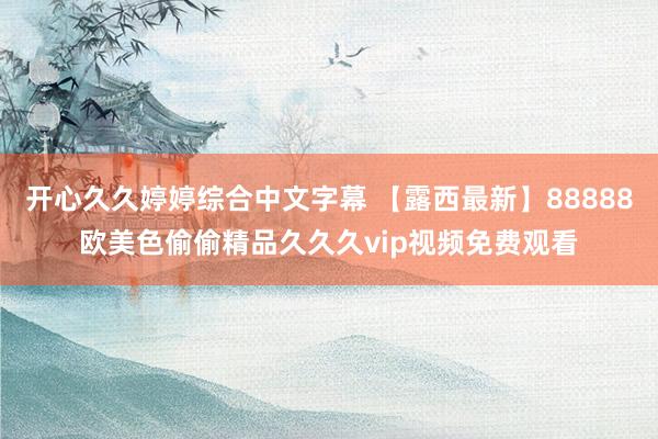 开心久久婷婷综合中文字幕 【露西最新】88888欧美色偷偷精品久久久vip视频免费观看