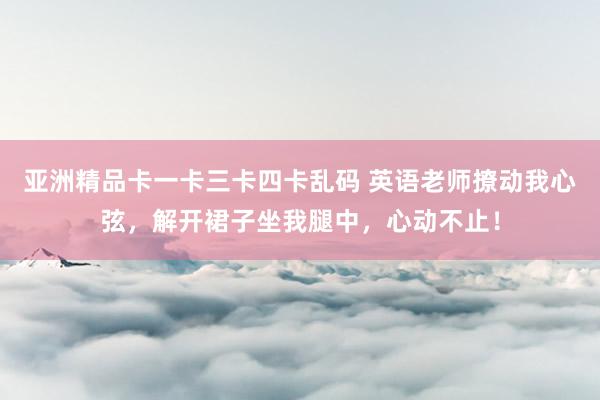 亚洲精品卡一卡三卡四卡乱码 英语老师撩动我心弦，解开裙子坐我腿中，心动不止！