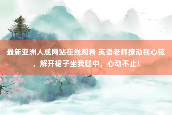 最新亚洲人成网站在线观看 英语老师撩动我心弦，解开裙子坐我腿中，心动不止！