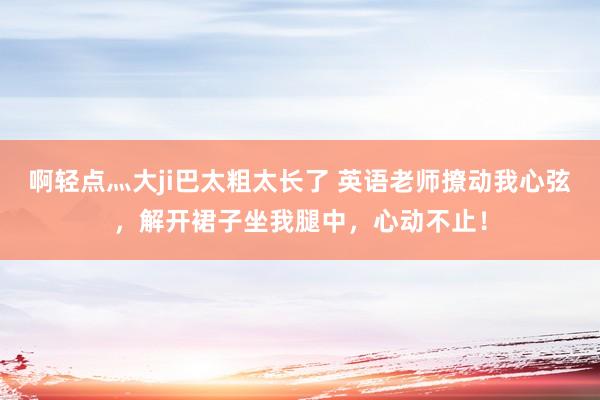 啊轻点灬大ji巴太粗太长了 英语老师撩动我心弦，解开裙子坐我腿中，心动不止！