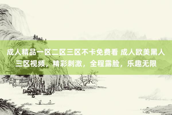 成人精品一区二区三区不卡免费看 成人欧美黑人三区视频，精彩刺激，全程露脸，乐趣无限