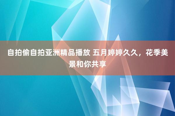自拍偷自拍亚洲精品播放 五月婷婷久久，花季美景和你共享