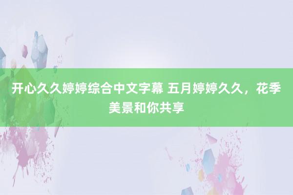 开心久久婷婷综合中文字幕 五月婷婷久久，花季美景和你共享