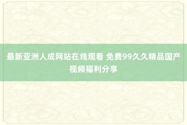 最新亚洲人成网站在线观看 免费99久久精品国产视频福利分享