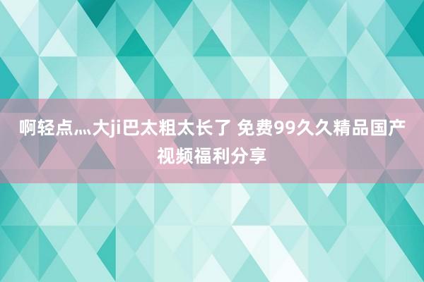啊轻点灬大ji巴太粗太长了 免费99久久精品国产视频福利分享