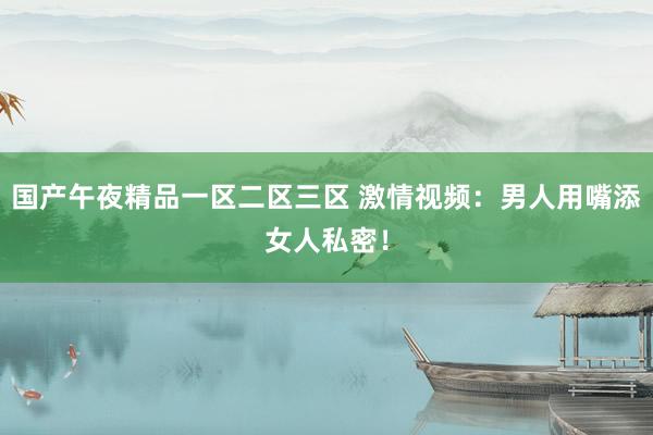 国产午夜精品一区二区三区 激情视频：男人用嘴添女人私密！