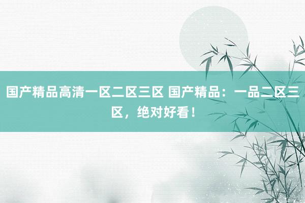 国产精品高清一区二区三区 国产精品：一品二区三区，绝对好看！