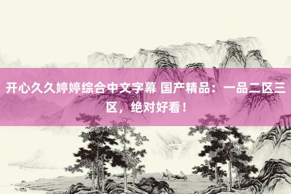 开心久久婷婷综合中文字幕 国产精品：一品二区三区，绝对好看！