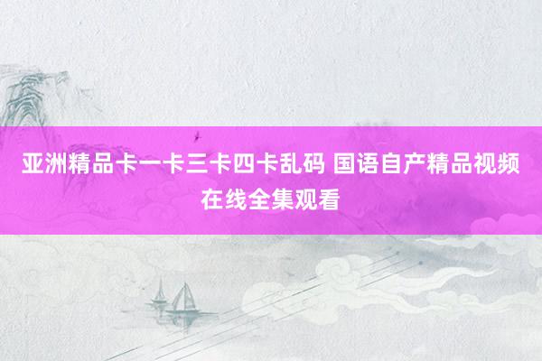 亚洲精品卡一卡三卡四卡乱码 国语自产精品视频在线全集观看