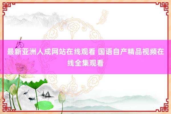 最新亚洲人成网站在线观看 国语自产精品视频在线全集观看