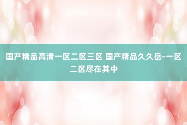 国产精品高清一区二区三区 国产精品久久岳-一区二区尽在其中