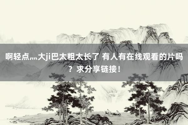啊轻点灬大ji巴太粗太长了 有人有在线观看的片吗？求分享链接！