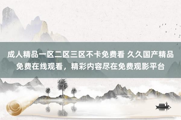 成人精品一区二区三区不卡免费看 久久国产精品免费在线观看，精彩内容尽在免费观影平台