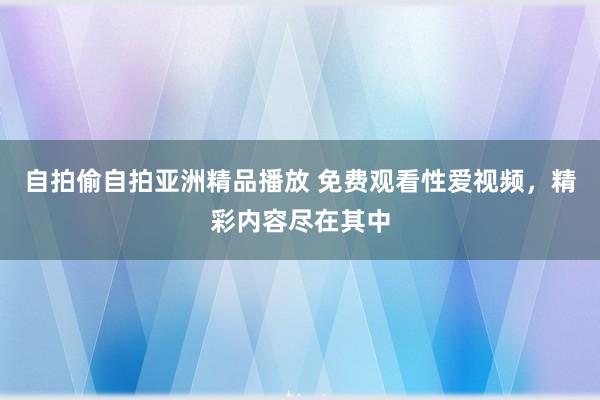 自拍偷自拍亚洲精品播放 免费观看性爱视频，精彩内容尽在其中