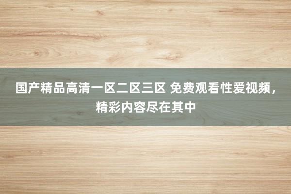 国产精品高清一区二区三区 免费观看性爱视频，精彩内容尽在其中