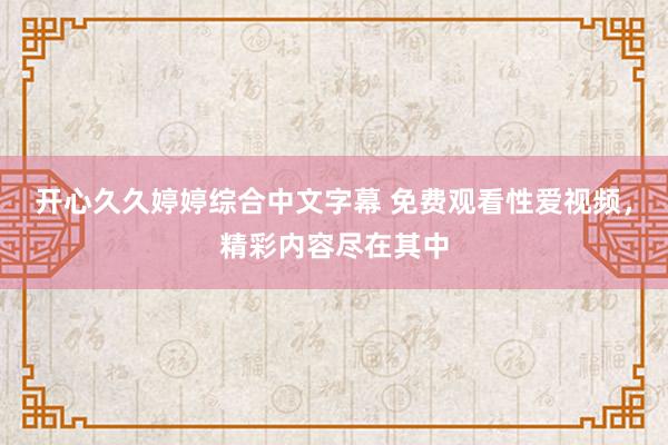 开心久久婷婷综合中文字幕 免费观看性爱视频，精彩内容尽在其中