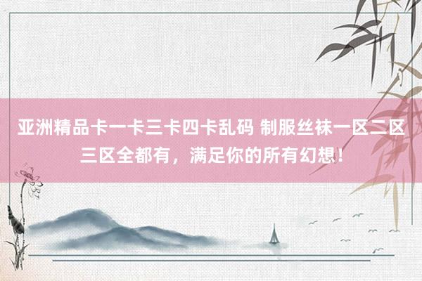 亚洲精品卡一卡三卡四卡乱码 制服丝袜一区二区三区全都有，满足你的所有幻想！