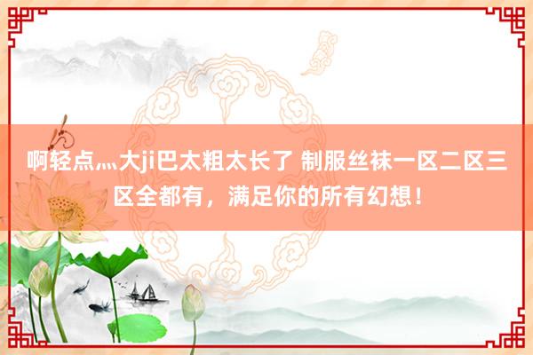 啊轻点灬大ji巴太粗太长了 制服丝袜一区二区三区全都有，满足你的所有幻想！