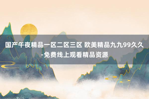 国产午夜精品一区二区三区 欧美精品九九99久久-免费线上观看精品资源