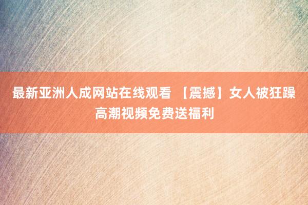 最新亚洲人成网站在线观看 【震撼】女人被狂躁高潮视频免费送福利