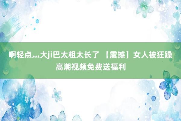 啊轻点灬大ji巴太粗太长了 【震撼】女人被狂躁高潮视频免费送福利