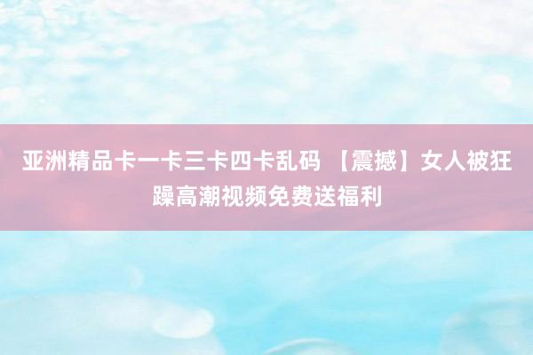 亚洲精品卡一卡三卡四卡乱码 【震撼】女人被狂躁高潮视频免费送福利
