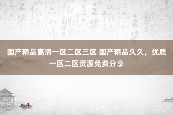 国产精品高清一区二区三区 国产精品久久，优质一区二区资源免费分享
