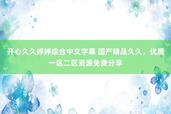开心久久婷婷综合中文字幕 国产精品久久，优质一区二区资源免费分享