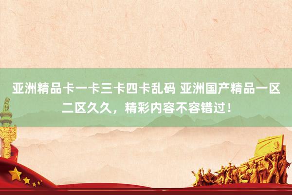 亚洲精品卡一卡三卡四卡乱码 亚洲国产精品一区二区久久，精彩内容不容错过！