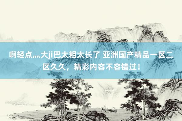啊轻点灬大ji巴太粗太长了 亚洲国产精品一区二区久久，精彩内容不容错过！