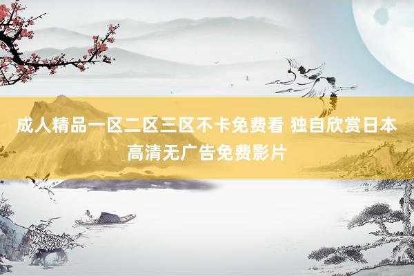成人精品一区二区三区不卡免费看 独自欣赏日本高清无广告免费影片