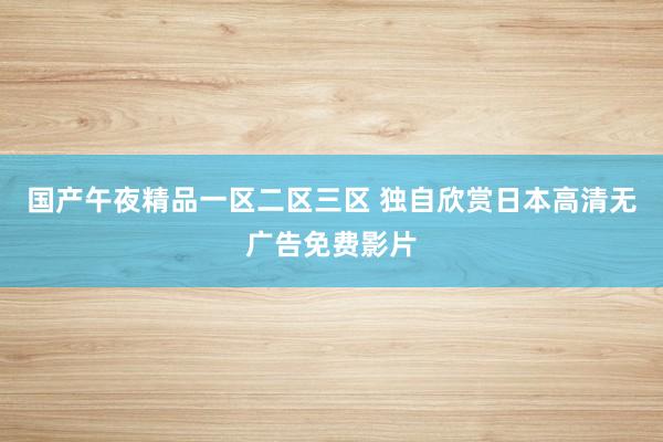 国产午夜精品一区二区三区 独自欣赏日本高清无广告免费影片