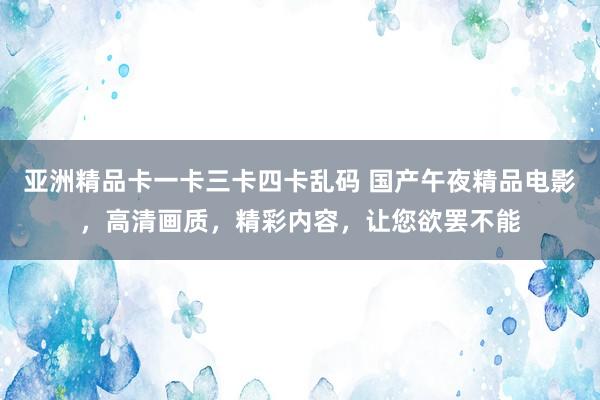 亚洲精品卡一卡三卡四卡乱码 国产午夜精品电影，高清画质，精彩内容，让您欲罢不能