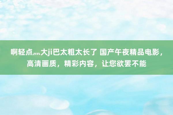 啊轻点灬大ji巴太粗太长了 国产午夜精品电影，高清画质，精彩内容，让您欲罢不能
